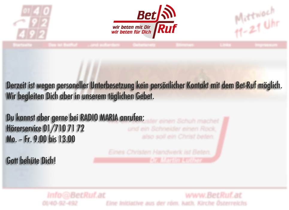 Derzeit ist wegen personeller Unterbesetzung kein persönlicher Kontakt mit dem Bet-Ruf möglich. Wir begleiten Dich aber in unserem täglichen Gebet. Du kannst aber gerne bei RADIO MARIA anrufen: Hörerservice 01/710 71 72 Mo. - Fr 9.00 bis 13.00  Gott behüte Dich!